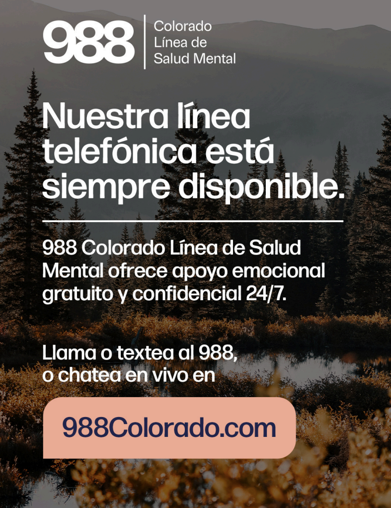 988 Colorado Mental Health Line offers free, confidential support 24/7. Call or text 988 or chat online at 988Colorado.com.